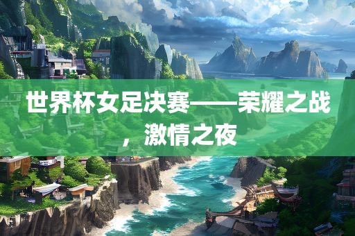 世界杯女足决赛——荣耀之战，激情之夜