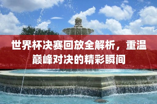世界杯决赛回放全解析，重温巅峰对决的精彩瞬间