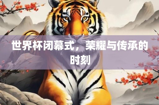 世界杯闭幕式，荣耀与传承的时刻