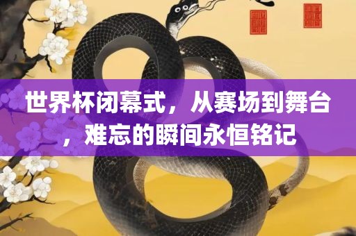 世界杯闭幕式，从赛场到舞台，难忘的瞬间永恒铭记