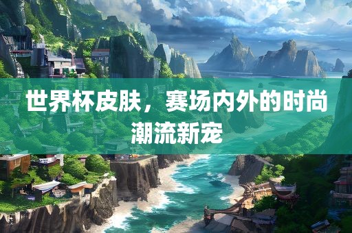 世界杯皮肤，赛场内外的时尚潮流新宠