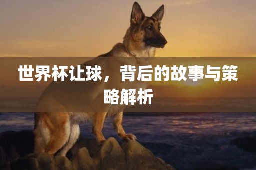 世界杯让球，背后的故事与策略解析