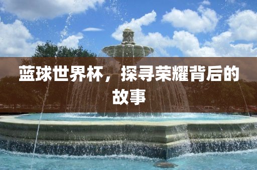 蓝球世界杯，探寻荣耀背后的故事