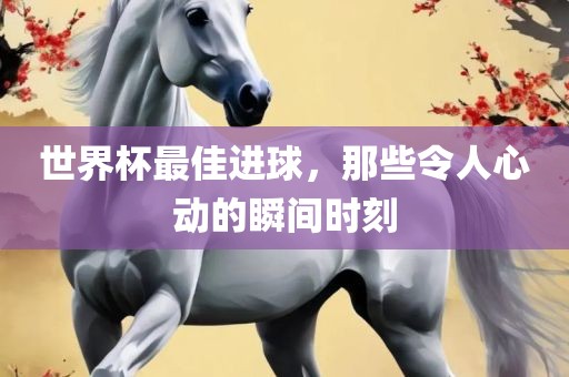 世界杯最佳进球，那些令人心动的瞬间时刻