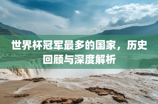 世界杯冠军最多的国家，历史回顾与深度解析