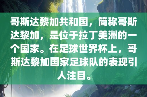 哥斯达黎加共和国，简称哥斯达黎加，是位于拉丁美洲的一个国家。在足球世界杯上，哥斯达黎加国家足球队的表现引人注目。