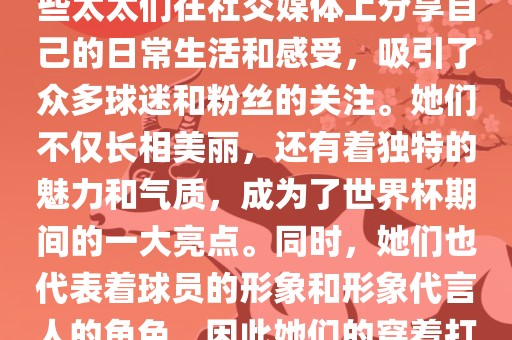 世界杯太太团是指参与世界杯的球队中球员的妻子们组成的团体。这些太太们在世界杯期间备受关注，她们的出现也为比赛增添了不少色彩和看点。这些太太们在社交媒体上分享自己的日常生活和感受，吸引了众多球迷和粉丝的关注。她们不仅长相美丽，还有着独特的魅力和气质，成为了世界杯期间的一大亮点。同时，她们也代表着球员的形象和形象代言人的角色，因此她们的穿着打扮和言行举止备受关注。总之，世界杯太太团是世界杯期间不可或缺的一部分，她们的出现也为球迷们带来了更多的观赏乐趣。