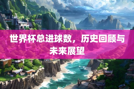 世界杯总进球数，历史回顾与未来展望