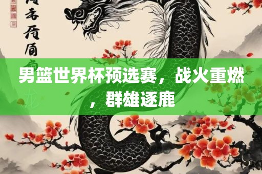 男篮世界杯预选赛，战火重燃，群雄逐鹿