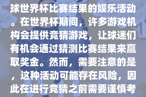 世界杯竞猜游戏是一种基于足球世界杯比赛结果的娱乐活动。在世界杯期间，许多游戏机构会提供竞猜游戏，让球迷们有机会通过猜测比赛结果来赢取奖金。然而，需要注意的是，这种活动可能存在风险，因此在进行竞猜之前需要谨慎考虑。