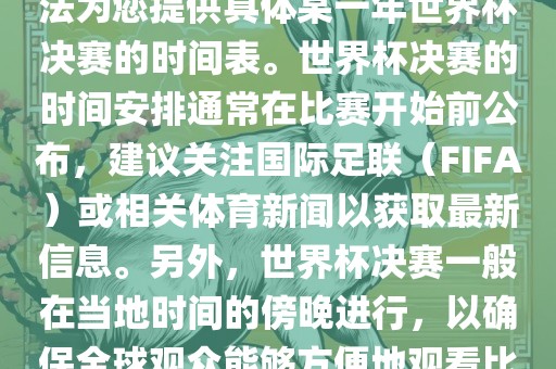 根据我所掌握的知识，暂时无法为您提供具体某一年世界杯决赛的时间表。世界杯决赛的时间安排通常在比赛开始前公布，建议关注国际足联（FIFA）或相关体育新闻以获取最新信息。另外，世界杯决赛一般在当地时间的傍晚进行，以确保全球观众能够方便地观看比赛。