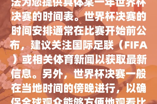 根据我所掌握的知识，暂时无法为您提供具体某一年世界杯决赛的时间表。世界杯决赛的时间安排通常在比赛开始前公布，建议关注国际足联（FIFA）或相关体育新闻以获取最新信息。另外，世界杯决赛一般在当地时间的傍晚进行，以确保全球观众能够方便地观看比赛。