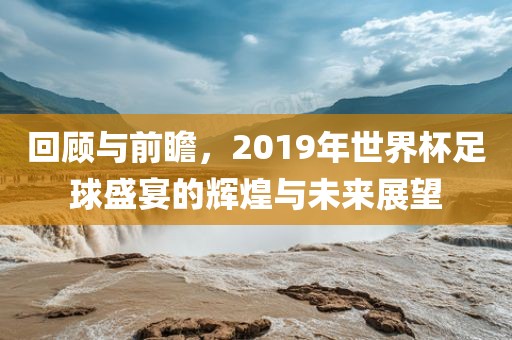 回顾与前瞻，2019年世界杯足球盛宴的辉煌与未来展望