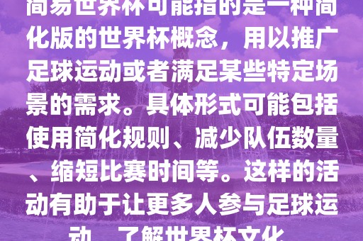 简易世界杯可能指的是一种简化版的世界杯概念，用以推广足球运动或者满足某些特定场景的需求。具体形式可能包括使用简化规则、减少队伍数量、缩短比赛时间等。这样的活动有助于让更多人参与足球运动，了解世界杯文化。