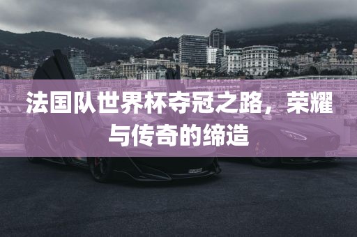 法国队世界杯夺冠之路，荣耀与传奇的缔造