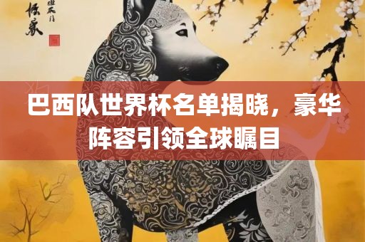 巴西队世界杯名单揭晓，豪华阵容引领全球瞩目
