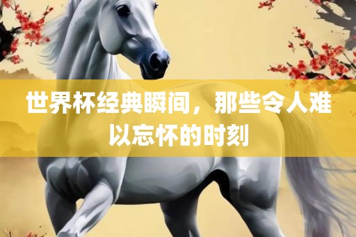 世界杯经典瞬间，那些令人难以忘怀的时刻