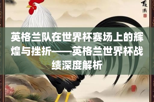英格兰队在世界杯赛场上的辉煌与挫折——英格兰世界杯战绩深度解析