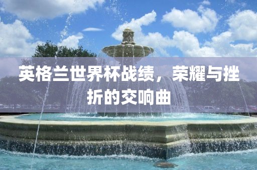 英格兰世界杯战绩，荣耀与挫折的交响曲