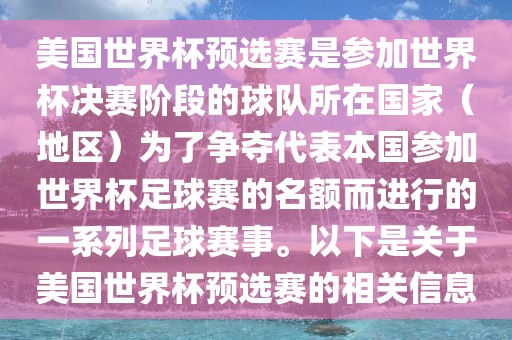 美国世界杯预选赛是参加世界杯决赛阶段的球队所在国家（地区）为了争夺代表本国参加世界杯足球赛的名额而进行的一系列足球赛事。以下是关于美国世界杯预选赛的相关信息