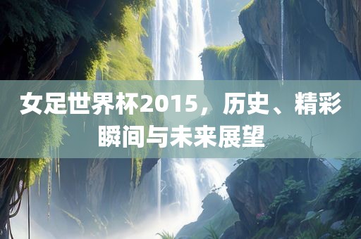 女足世界杯2015，历史、精彩瞬间与未来展望