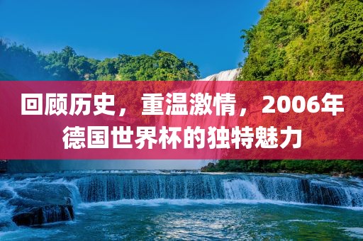 回顾历史，重温激情，2006年德国世界杯的独特魅力