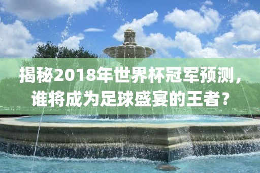 揭秘2018年世界杯冠军预测，谁将成为足球盛宴的王者？