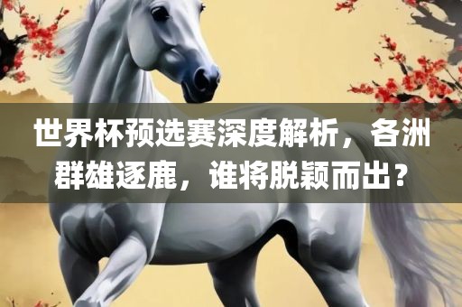 世界杯预选赛深度解析，各洲群雄逐鹿，谁将脱颖而出？