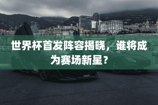 世界杯首发阵容揭晓，谁将成为赛场新星？