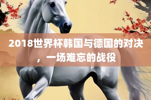 2018世界杯韩国与德国的对决，一场难忘的战役