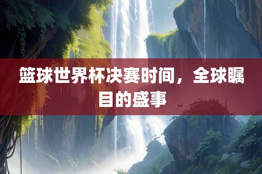 篮球世界杯决赛时间，全球瞩目的盛事