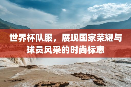 世界杯队服，展现国家荣耀与球员风采的时尚标志