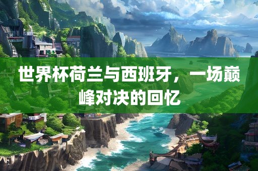 世界杯荷兰与西班牙，一场巅峰对决的回忆