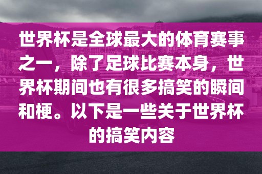 世界杯是全球最大的体育赛事之一，除了足球比赛本身，世界杯期间也有很多搞笑的瞬间和梗。以下是一些关于世界杯的搞笑内容