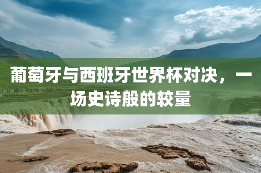 葡萄牙与西班牙世界杯对决，一场史诗般的较量