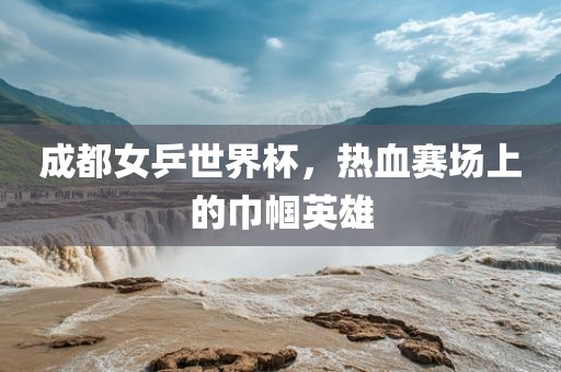 成都女乒世界杯，热血赛场上的巾帼英雄
