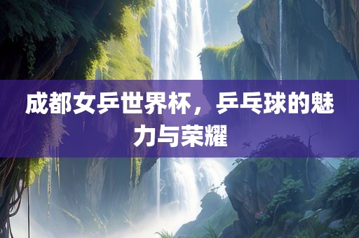 成都女乒世界杯，乒乓球的魅力与荣耀