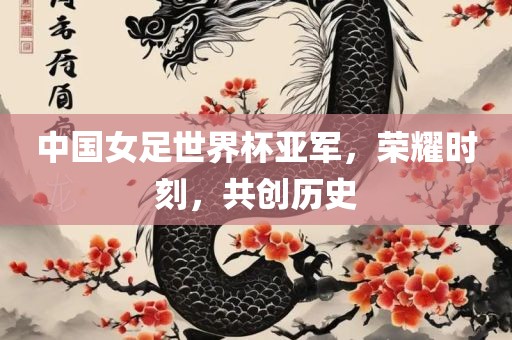 中国女足世界杯亚军，荣耀时刻，共创历史