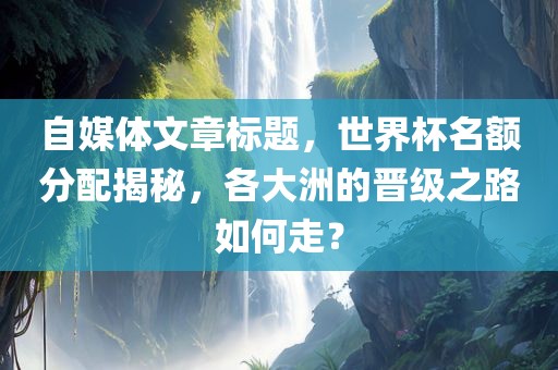 自媒体文章标题，世界杯名额分配揭秘，各大洲的晋级之路如何走？