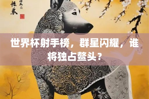 世界杯射手榜，群星闪耀，谁将独占鳌头？