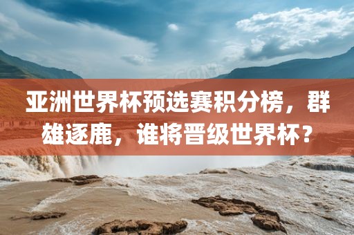 亚洲世界杯预选赛积分榜，群雄逐鹿，谁将晋级世界杯？