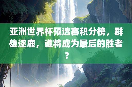 亚洲世界杯预选赛积分榜，群雄逐鹿，谁将成为最后的胜者？