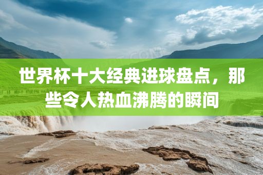 世界杯十大经典进球盘点，那些令人热血沸腾的瞬间