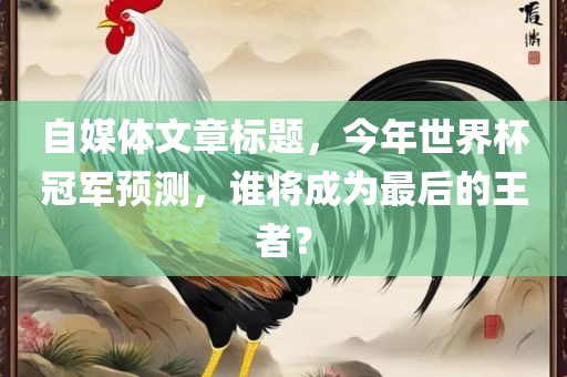 自媒体文章标题，今年世界杯冠军预测，谁将成为最后的王者？