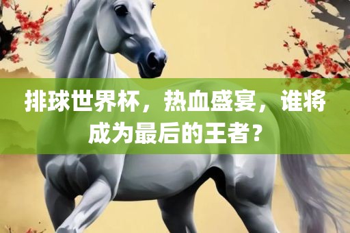 排球世界杯，热血盛宴，谁将成为最后的王者？