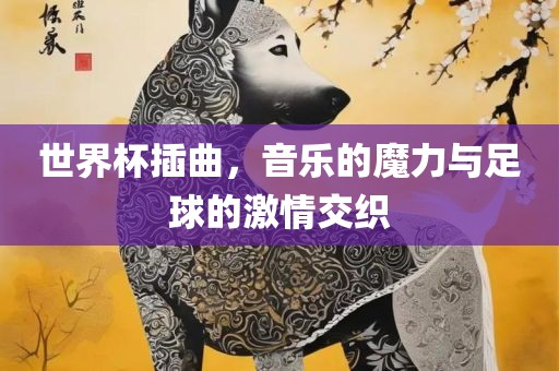 世界杯插曲，音乐的魔力与足球的激情交织
