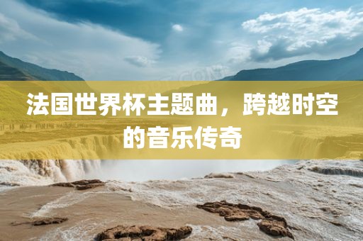 法国世界杯主题曲，跨越时空的音乐传奇