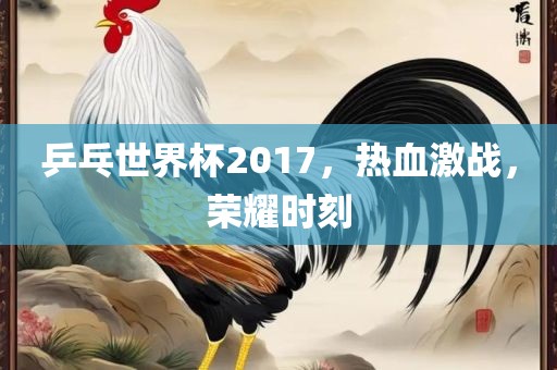 乒乓世界杯2017，热血激战，荣耀时刻