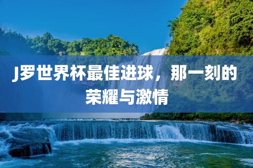 J罗世界杯最佳进球，那一刻的荣耀与激情