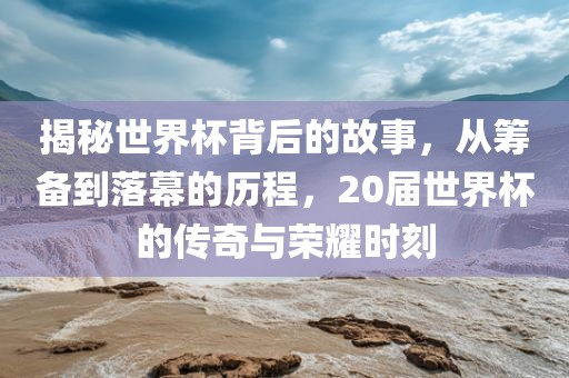 揭秘世界杯背后的故事，从筹备到落幕的历程，20届世界杯的传奇与荣耀时刻